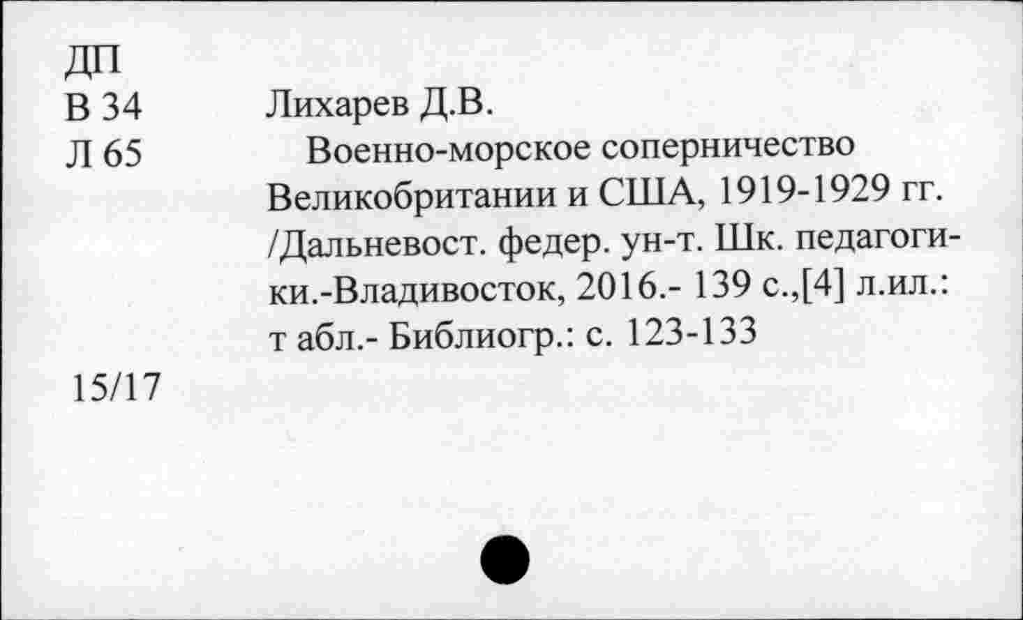 ﻿ДП
В 34
Л 65
Лихарев Д.В.
Военно-морское соперничество Великобритании и США, 1919-1929 гг. /Дальневост, федер. ун-т. Шк. педагогики.-Владивосток, 2016.- 139 с.,[4] л.ил.: т абл.- Библиогр.: с. 123-133
15/17